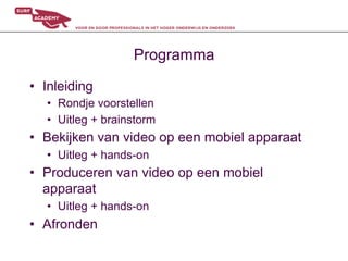 Programma
•  Inleiding
   •  Rondje voorstellen
   •  Uitleg + brainstorm
•  Bekijken van video op een mobiel apparaat
   •  Uitleg + hands-on
•  Produceren van video op een mobiel
   apparaat
   •  Uitleg + hands-on
•  Afronden
 