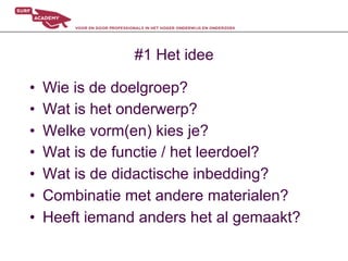 #1 Het idee

•    Wie is de doelgroep?
•    Wat is het onderwerp?
•    Welke vorm(en) kies je?
•    Wat is de functie / het leerdoel?
•    Wat is de didactische inbedding?
•    Combinatie met andere materialen?
•    Heeft iemand anders het al gemaakt?
 
