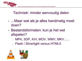 Techniek: minder eenvoudig delen

•    ...Maar wat als je alles handmatig moet
     doen?
•    Bestandsformaten: kun je het wel
     afspelen?
     o    MP4, 3GP, AVI, MOV, WMV, MKV......
     o    Flash / Silverlight versus HTML5
 
