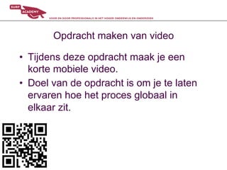 Opdracht maken van video

•  Tijdens deze opdracht maak je een
   korte mobiele video.
•  Doel van de opdracht is om je te laten
   ervaren hoe het proces globaal in
   elkaar zit.
 