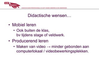 Didactische wensen…

•  Mobiel leren
  •  Ook buiten de klas,
     bv tijdens stage of veldwerk.
•  Producerend leren
  •  Maken van video → minder gebonden aan
     computerlokaal / videobewerkingsplekken.
 