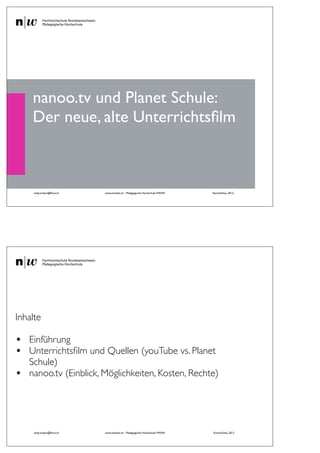 nanoo.tv und Planet Schule:
    Der neue, alte Unterrichtsﬁlm



     andy.schaer@fhnw.ch   www.imedias.ch - Pädagogische Hochschule FHNW   KommSchau 2012
                                                    1




Inhalte

•   Einführung
•   Unterrichtsﬁlm und Quellen (youTube vs. Planet
    Schule)
•   nanoo.tv (Einblick, Möglichkeiten, Kosten, Rechte)




     andy.schaer@fhnw.ch   www.imedias.ch - Pädagogische Hochschule FHNW   KommSchau 2012
 