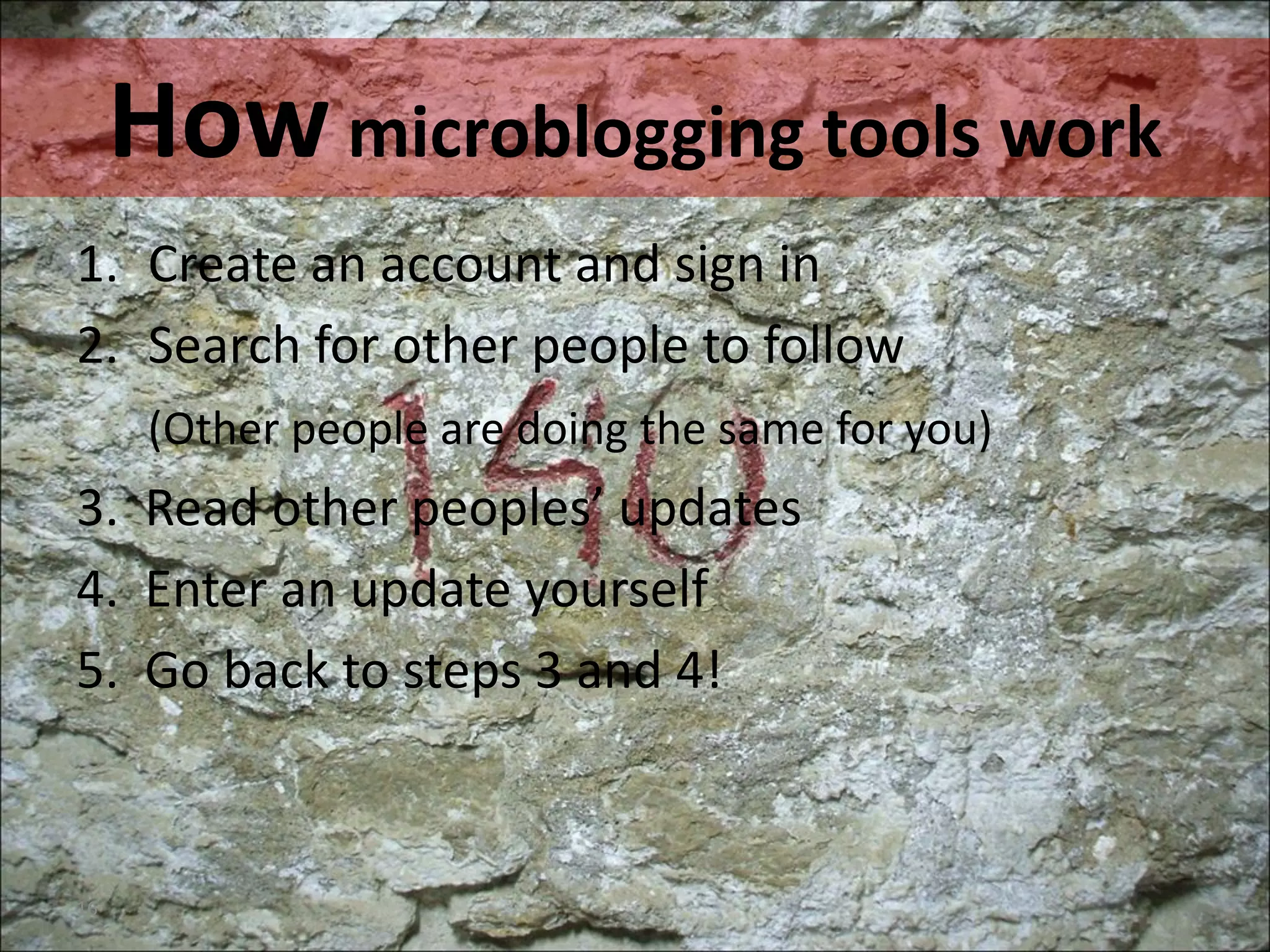 How  microblogging tools work Create an account. Sign in. Personalize it. Search for other people to follow. Add them in your own network. 3.  Go to (your home) timeline. Read other peoples’ updates . 4.  Enter a message yourself (text, links, images, videos etc.) 5.  Go back to steps 3 and 4! 