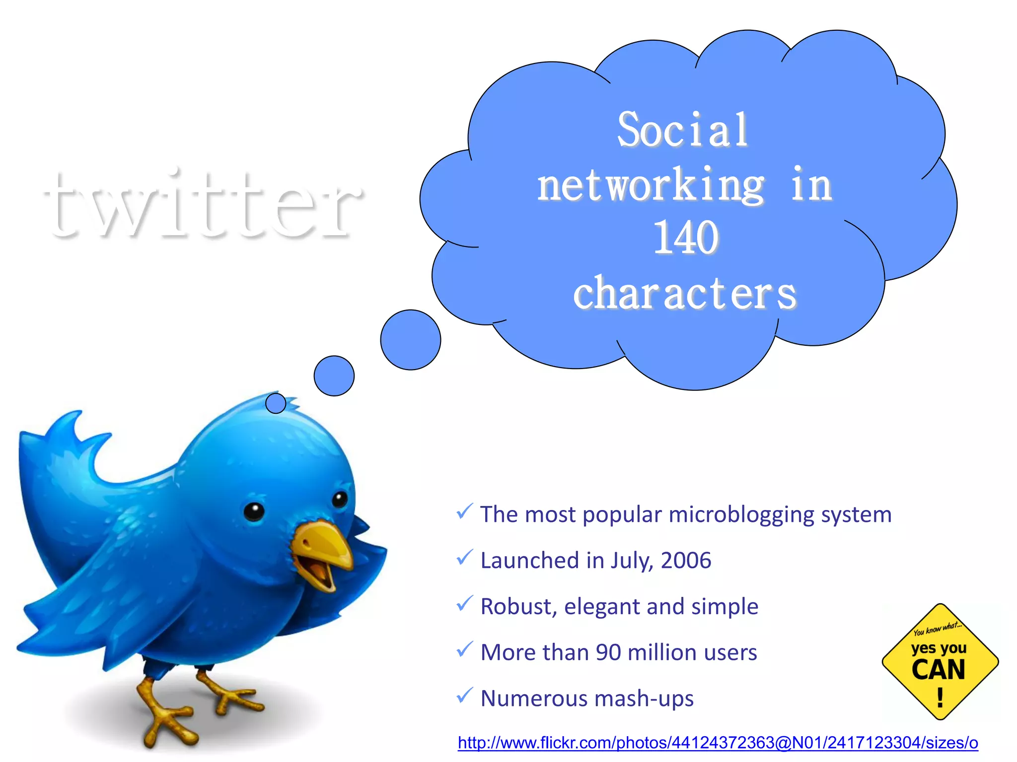 The most popular microblogging system Launched in July, 2006 Robust, elegant and simple More than 90 million users Numerous mash-ups Social networking in 140 characters twitter http://www.flickr.com/photos/44124372363@N01/2417123304/sizes/o   