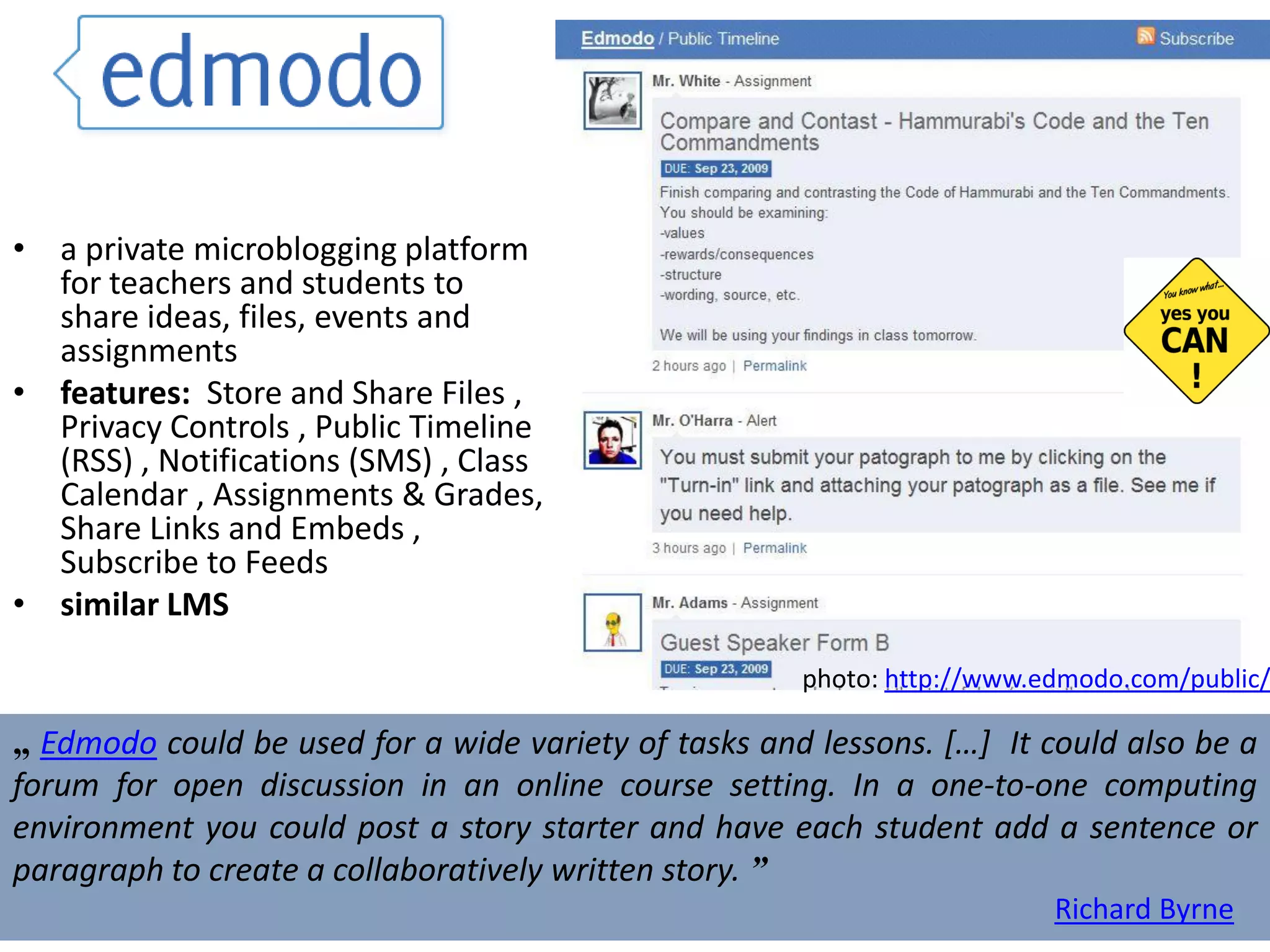 a private microblogging platform for teachers and students to share ideas, files, events and assignments features:  Store and Share Files , Privacy Controls , Public Timeline (RSS) , Notifications (SMS) , Class Calendar , Assignments & Grades, Share Links and Embeds , Subscribe to Feeds  similar LMS „  Edmodo  could be used for a wide variety of tasks and lessons. […]  It could also be a forum for open discussion in an online course setting. In a one-to-one computing environment you could post a story starter and have each student add a sentence or paragraph to create a collaboratively written story.  ” Richard Byrne photo:  http://www.edmodo.com/public/   