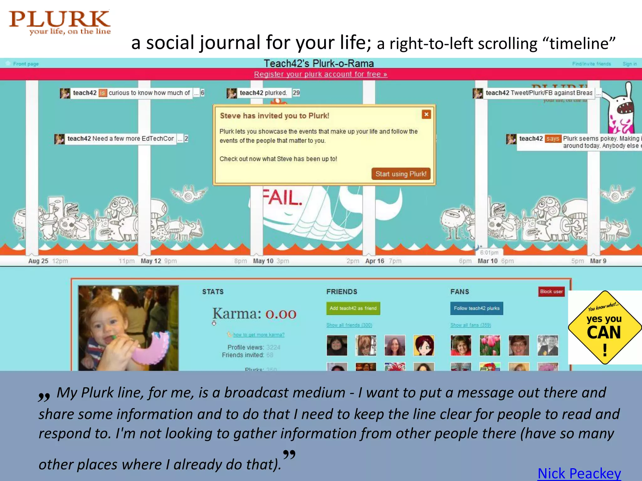 a social journal for your life;  a right-to-left scrolling   “timeline” photo:  http://friendfeed.com/robingood   „   My Plurk line, for me, is a broadcast medium - I want to put a message out there and share some information and to do that I need to keep the line clear for people to read and respond to. I'm not looking to gather information from other people there (have so many other places where I already do that). ” Nick Peackey 