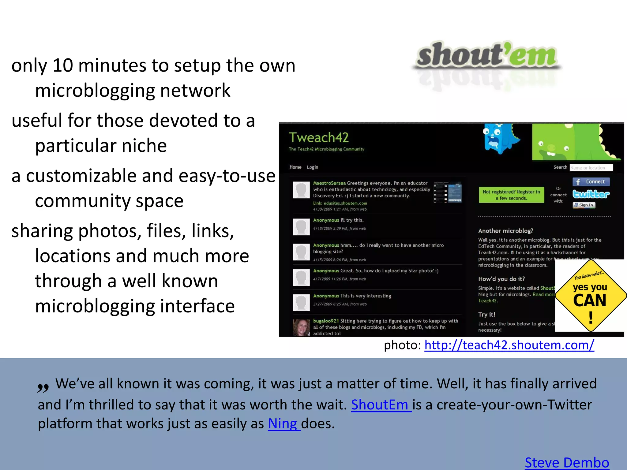only 10 minutes to setup the own microblogging network useful for those devoted to a particular niche a customizable and easy-to-use community space sharing photos, files, links, locations and much more through a well known microblogging interface „   We’ve all known it was coming, it was just a matter of time. Well, it has finally arrived and I’m thrilled to say that it was worth the wait.  ShoutEm  is a create-your-own-Twitter platform that works just as easily as  Ning  does.  ” Steve Dembo photo:  http://teach42.shoutem.com/   
