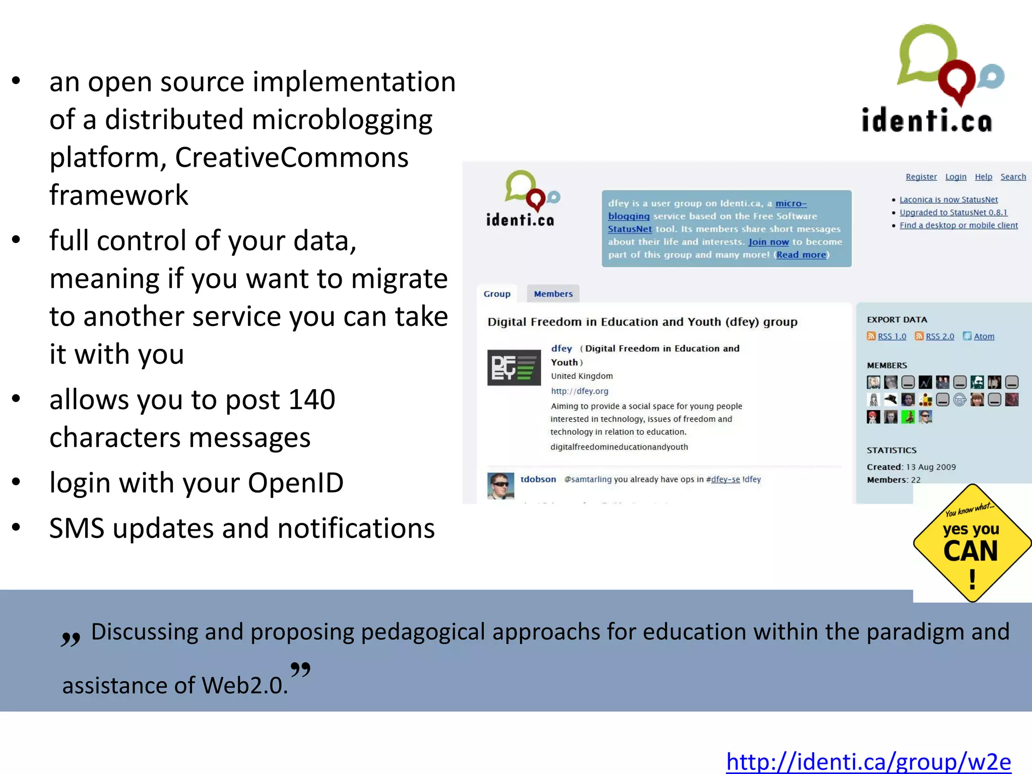 an open source implementation of a distributed microblogging platform,  CreativeCommons framework  full control of your data, meaning if you want to migrate to another service you can take it with you allows you to post 140 characters messages login with your OpenID SMS updates and notifications „   Discussing and proposing pedagogical approachs for education within the paradigm and assistance of Web2.0. ” http://identi.ca/group/w2e   