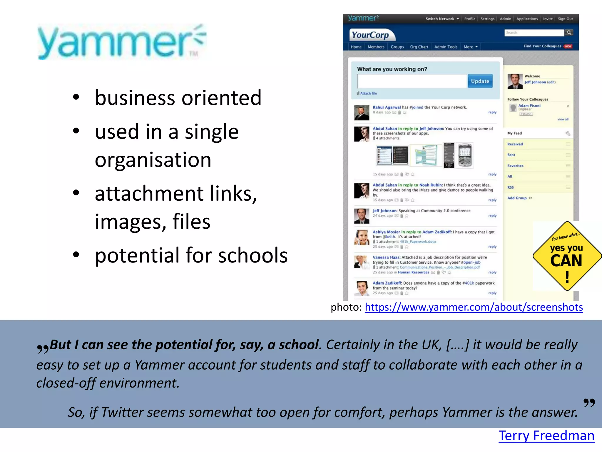 business oriented  used in a single organisation attachment links, images, files potential for schools photo:  https://www.yammer.com/about/screenshots   „ But I can see the potential for, say, a school . Certainly in the UK, [….] it would be really easy to set up a Yammer account for students and staff to collaborate with each other in a closed-off environment. So, if Twitter seems somewhat too open for comfort, perhaps Yammer is the answer.   ” Terry Freedman 