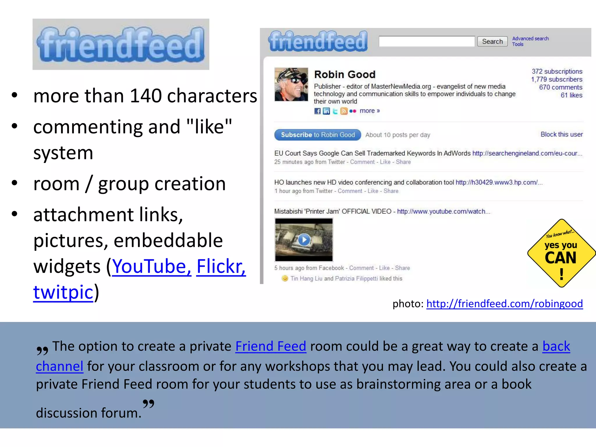 more than 140 characters c ommenting and "like" system r oom   /  g roup creation attachment links, pictures, e mbeddable widgets  ( YouTube,   Flickr,   twitpic ) photo:  http://friendfeed.com/robingood   „   The option to create a private  Friend Feed  room could be a great way to create a  back channel  for your classroom or for any workshops that you may lead. You could also create a private Friend Feed room for your students to use as brainstorming area or a book discussion forum. ” 