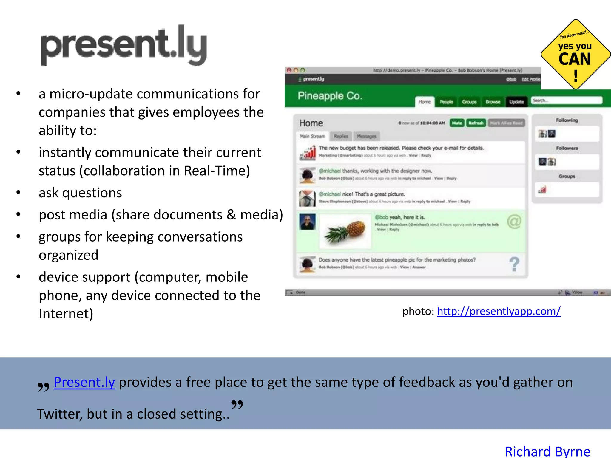 a micro-update communications for companies that gives employees the ability to: instantly communicate their current status (collaboration in Real-Time) ask questions post media (share documents & media) groups for keeping conversations organized d evice  s upport  (computer, mobile phone, any device connected to the Internet) photo:  http://presentlyapp.com/   „   Present.ly  provides a free place to get the same type of feedback as you'd gather on Twitter, but in a closed setting.. ” Richard Byrne 