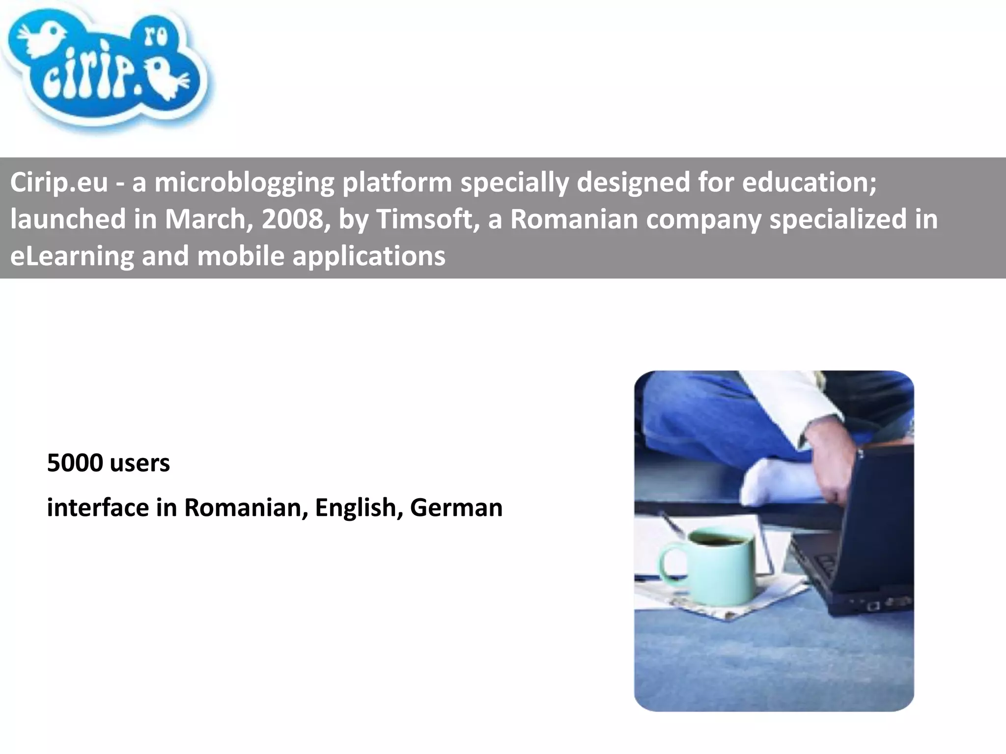 5000 users interface in Romanian, English, German Cirip.eu - a microblogging platform specially designed for education; launched in March, 2008, by Timsoft, a Romanian company specialized in eLearning and mobile applications 