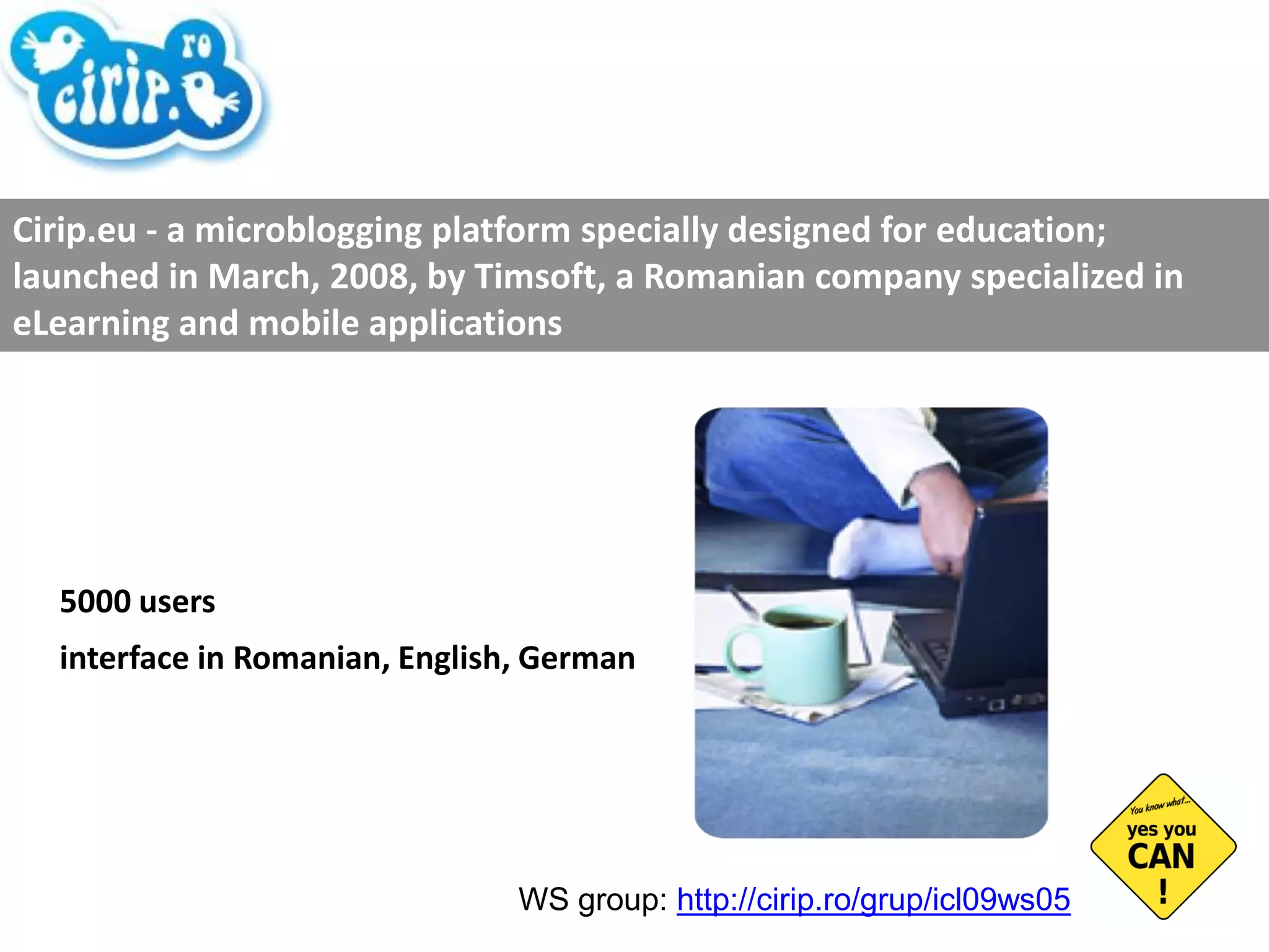 5000 users interface in Romanian, English, German Cirip.eu - a microblogging platform specially designed for education; launched in March, 2008, by Timsoft, a Romanian company specialized in eLearning and mobile applications WS group:  http://cirip.ro/grup/icl09ws05   
