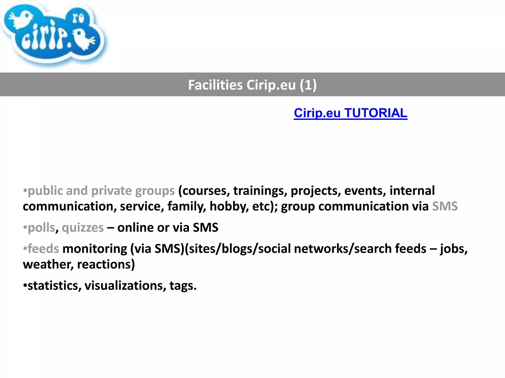 Facilities Cirip.eu (1) public and private groups  (courses, trainings, projects, events, internal communication, service, family, hobby, etc); group communication via  SMS polls ,  quizzes  – online or via SMS feeds  monitoring (via SMS)(sites/blogs/social networks/search feeds – jobs, weather, reactions) statistics, visualizations, tags. Cirip.eu TUTORIAL 