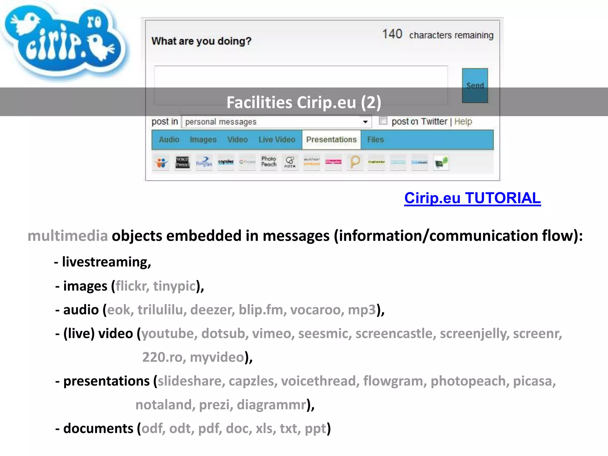 Facilities Cirip.eu (2) multimedia  objects embedded in messages (information/communication flow):  - livestreaming,  - images ( flickr, tinypic ),  - audio ( eok, trilulilu, deezer, blip.fm, vocaroo, mp3 ),  - (live) video ( youtube, dotsub, vimeo, seesmic, screencastle, screenjelly, screenr,  220.ro, myvideo ),  - presentations ( slideshare, capzles, voicethread, flowgram, photopeach, picasa,  notaland, prezi, diagrammr ),  - documents ( odf, odt, pdf, doc, xls, txt, ppt ) Cirip.eu TUTORIAL 