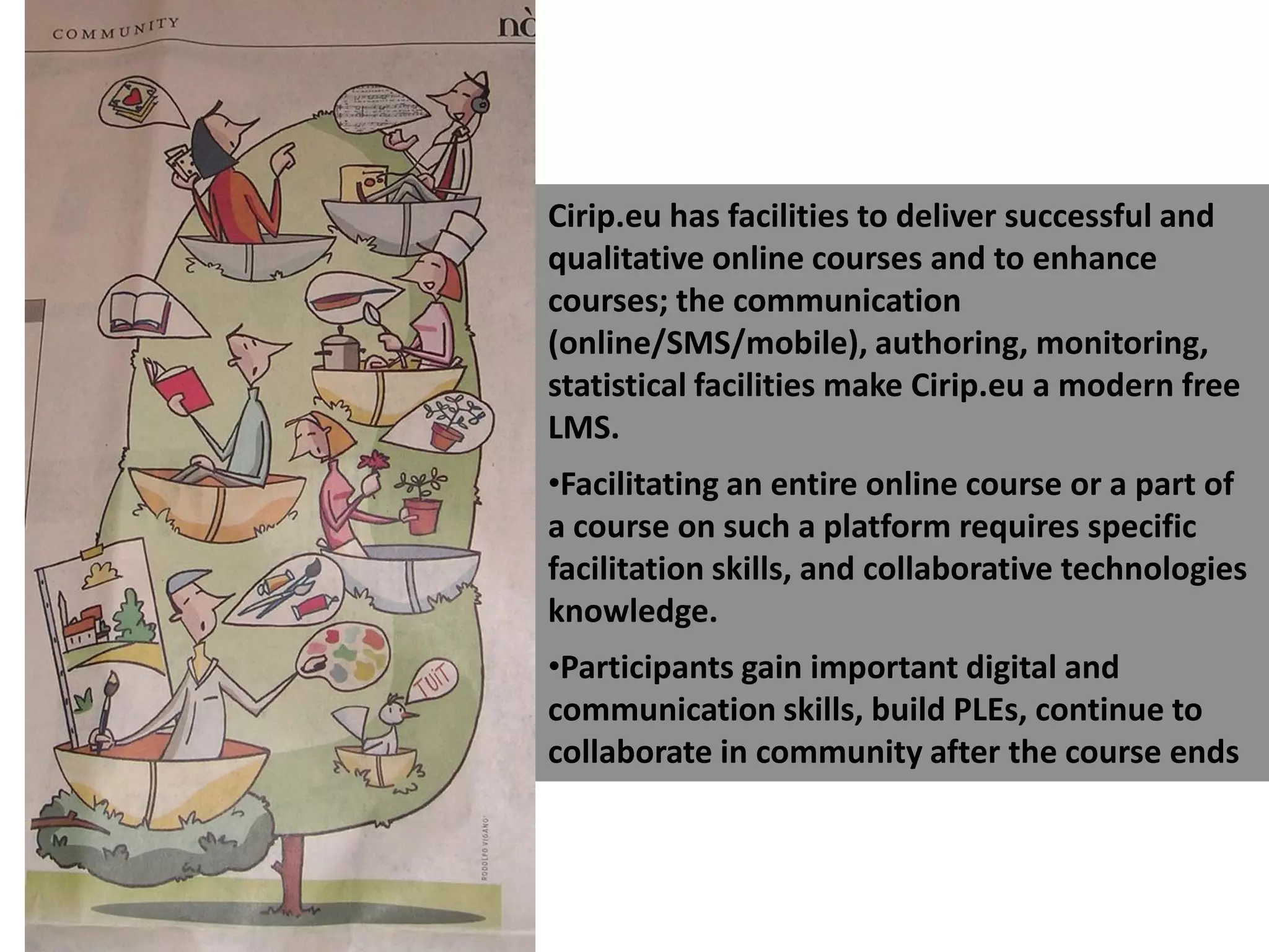 Cirip.eu has facilities to deliver successful and qualitative online courses and to enhance courses; the communication (online/SMS/mobile), authoring, monitoring, statistical facilities make Cirip.eu a modern free LMS. Facilitating an entire online course or a part of a course on such a platform requires specific facilitation skills, and collaborative technologies knowledge.  Participants gain important digital and communication skills, build PLEs, continue to collaborate in community after the course ends 