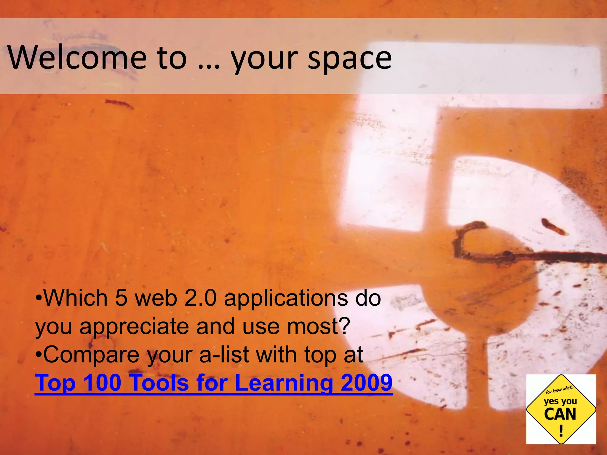 Welcome to … your space Which 5 web 2.0 applications do you appreciate and use most? Compare your a-list with top at Top 100 Tools for Learning 2009 Photo Flickr by  yanivg ,  http://farm1.static.flickr.com/28/64298062_4b83b8b87d.jpg 
