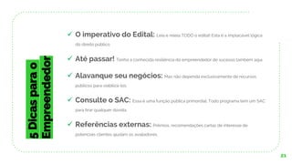 21
5Dicasparao
Empreendedor
✓ O imperativo do Edital: Leia e releia TODO o edital! Esta é a implacável lógica
do direito público.
✓ Até passar! Tenha a conhecida resiliência do empreendedor de sucesso também aqui.
✓ Alavanque seu negócios: Mas não dependa exclusivamente de recursos
públicos para viabilizá-los.
✓ Consulte o SAC: Essa é uma função pública primordial. Todo programa tem um SAC
para tirar qualquer dúvida.
✓ Referências externas: Prêmios, recomendações cartas de interesse de
potenciais clientes ajudam os avaliadores.
 