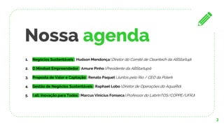 Nossa agenda
3
1. Negócios Sustentáveis | Hudson Mendonça (Diretor do Comitê de Cleantech da ABStartup)
2. O Mindset Empreendedor | Amure Pinho (Presidente da ABStartups)
3. Proposta de Valor e Captação | Renato Paquet (Juntos pelo Rio / CEO da Pólen)
4. Gestão de Negócios Sustentáveis | Raphael Lobo (Diretor de Operações do AquaRio)
5. I all: Inovação para Todos | Marcus Vinicius Fonseca (Professor do LabrInTOS/COPPE/UFRJ)
 