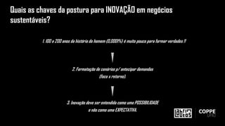2. Formatação de cenários p/ antecipar demandas
(foco x retorno).
1. 100 a 200 anos da história do homem (0,0001%) é muito pouco para formar verdades !!
3. Inovação deve ser entendida como uma POSSIBILIDADE
e não como uma EXPECTATIVA.
Quais as chaves da postura para INOVAÇÃO em negócios
sustentáveis?
 