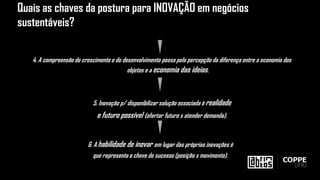 4. A compreensão do crescimento e do desenvolvimento passa pela percepção da diferença entre a economia dos
objetos e a economia das ideias.
5. Inovação p/ disponibilizar solução associada à realidade
e futuro possível (ofertar futuro x atender demanda).
6. A habilidade de inovar em lugar das próprias inovações é
que representa a chave do sucesso (posição x movimento).
Quais as chaves da postura para INOVAÇÃO em negócios
sustentáveis?
 