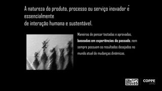 Maneiras de pensar testadas e aprovadas,
baseadas em experiências do passado, nem
sempre possuem os resultados desejados no
mundo atual de mudanças dinâmicas.
A natureza do produto, processo ou serviço inovador é
essencialmente
de interação humana e sustentável.
 