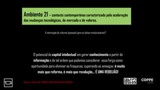 O potencial do capital intelectual em gerar conhecimento a partir de
informação é de tal ordem que podemos considerar essa força como
oportunidade para eliminar as fraquezas, superando as ameaças: é muito
mais que reforma, é mais que revolução... É UMA REBELIÃO!
A interseção de culturas (pessoas) gera as ideias revolucionárias?
Ambiente 21 – contexto contemporâneo caracterizado pela aceleração
das mudanças tecnológicas, de mercado e de valores.
Aqui o vídeo DE ONDE VEM AS BOAS IDEIAS
 