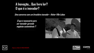 A Inovação... Que livro ler?
O que é o inovador?
O que é necessário para
ser inovador gerando
negócios sustentáveis ?
Uma conversa com um brasileiro inovador – Heitor Villa-Lobos
Aqui o vídeo O INOVADOR
 
