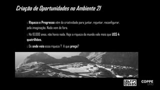 :: Riqueza e Progresso vêm da criatividade para juntar, rejuntar, reconfigurar,
pela imaginação. Nada vem de fora.
:: Há 10.000 anos, não havia nada. Hoje a riqueza do mundo vale mais que US$ 4
quatrilhões.
:: De onde veio essa riqueza ? A que preço?
Criação de Oportunidades no Ambiente 21
 