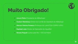 Muito Obrigado!
67
✓ Amure Pinho (Presidente da ABStartups)
✓ Hudson Mendonça (Diretor do Comitê de Cleantech da ABStartup)
✓ Marcus Vinicius Fonseca (Professor do LabrInTOS/COPPE/UFRJ)
✓ Raphael Lobo (Diretor de Operações do AquaRio)
✓ Renato Paquet (Juntos pelo Rio / CEO da Pólen)
 