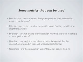 Some metrics that can be used

•   Functionality - to what extend the system provides the functionalities
    required by the users?

•   Effectiveness - do the visualization provide value? Do they provide new
    insight? How? Why?

•   Efﬁciency - to what extend the visualization may help the users in achieve
    a better performance?

•   Usability - how easily the users interact with the system? Are the
    information provided in clear and understandable format?

•   Usefulness - are the visualization useful? How may beneﬁt from it?
 
