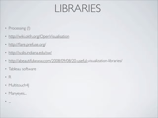 LIBRARIES
•   Processing (!)
•   http://wiki.okfn.org/OpenVisualisation
•   http://ﬂare.prefuse.org/
•   http://iv.slis.indiana.edu/sw/
•   http://abeautifulwww.com/2008/09/08/20-useful-visualization-libraries/
•   Tableau software
•   R
•   Multitouch4J
•   Manyeyes...
•   ...
 