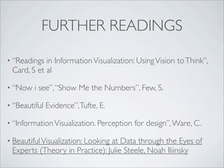 FURTHER READINGS

• “Readings in Information Visualization: Using Vision to Think”,
 Card, S et al

• “Now   i see”, “Show Me the Numbers”, Few, S.

• “Beautiful   Evidence”, Tufte, E.

• “Information Visualization. Perception   for design”, Ware, C.

• Beautiful Visualization: Looking
                                at Data through the Eyes of
 Experts (Theory in Practice): Julie Steele, Noah Iliinsky
 