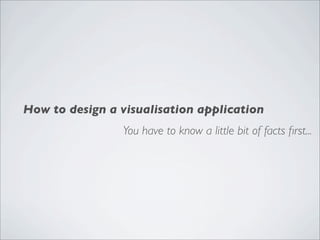 How to design a visualisation application
                You have to know a little bit of facts ﬁrst...
 