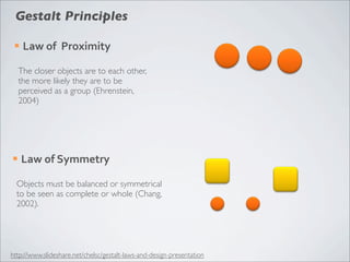 Gestalt Principles

 ¡   Law	
  of	
  	
  Proximity

     The closer objects are to each other,
     the more likely they are to be
     perceived as a group (Ehrenstein,
     2004)




¡    Law	
  of	
  Symmetry

  Objects must be balanced or symmetrical
  to be seen as complete or whole (Chang,
  2002).




http://www.slideshare.net/chelsc/gestalt-laws-and-design-presentation
 