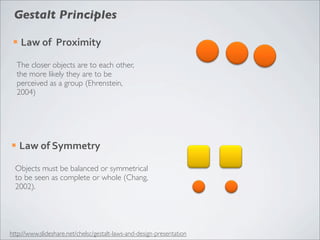 Gestalt Principles

 ¡   Law	
  of	
  	
  Proximity

     The closer objects are to each other,
     the more likely they are to be
     perceived as a group (Ehrenstein,
     2004)




¡    Law	
  of	
  Symmetry

  Objects must be balanced or symmetrical
  to be seen as complete or whole (Chang,
  2002).




http://www.slideshare.net/chelsc/gestalt-laws-and-design-presentation
 