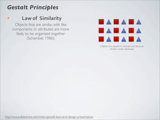 Gestalt Principles
 ¡          Law	
  of	
  	
  Similarity
       Objects that are similar, with like
      components or attributes are more
        likely to be organised together
                (Schamber, 1986).
                                                                        Objects are viewed in vertical rows because
                                                                                 of their similar attributes.




http://www.slideshare.net/chelsc/gestalt-laws-and-design-presentation
 