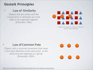 Gestalt Principles
     ¡         Law	
  of	
  	
  Similarity
           Objects that are similar, with like
          components or attributes are more
            likely to be organised together
                    (Schamber, 1986).
                                                                        Objects are viewed in vertical rows because
                                                                                 of their similar attributes.




¡             Law	
  of	
  Common	
  Fate
     Objects with a common movement, that move
     in the same direction, at the same pace , at the
           same time are organised as a group
                   (Ehrenstein, 2004).



http://www.slideshare.net/chelsc/gestalt-laws-and-design-presentation
 