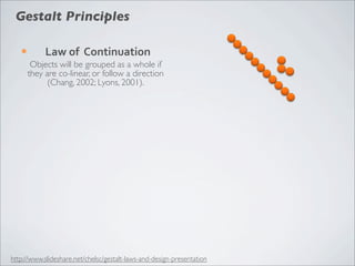 Gestalt Principles

   ¡        Law	
  of	
  	
  Continuation
         Objects will be grouped as a whole if
        they are co-linear, or follow a direction
              (Chang, 2002; Lyons, 2001).




http://www.slideshare.net/chelsc/gestalt-laws-and-design-presentation
 