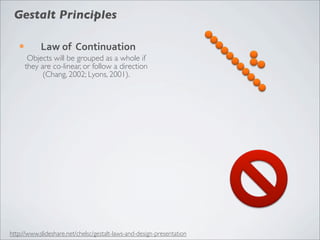 Gestalt Principles

   ¡        Law	
  of	
  	
  Continuation
         Objects will be grouped as a whole if
        they are co-linear, or follow a direction
              (Chang, 2002; Lyons, 2001).




http://www.slideshare.net/chelsc/gestalt-laws-and-design-presentation
 