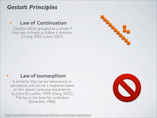 Gestalt Principles

      ¡        Law	
  of	
  	
  Continuation
            Objects will be grouped as a whole if
           they are co-linear, or follow a direction
                 (Chang, 2002; Lyons, 2001).




 ¡             Law	
  of	
  Isomorphism
        Is similarity that can be behavioural or
      perceptual, and can be a response based
         on the viewers previous experiences
       (Luchins & Luchins, 1999; Chang, 2002).
           This law is the basis for symbolism
                    (Schamber, 1986).


http://www.slideshare.net/chelsc/gestalt-laws-and-design-presentation
 