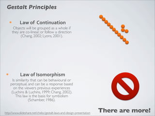 Gestalt Principles

      ¡        Law	
  of	
  	
  Continuation
            Objects will be grouped as a whole if
           they are co-linear, or follow a direction
                 (Chang, 2002; Lyons, 2001).




 ¡             Law	
  of	
  Isomorphism
        Is similarity that can be behavioural or
      perceptual, and can be a response based
         on the viewers previous experiences
       (Luchins & Luchins, 1999; Chang, 2002).
           This law is the basis for symbolism
                    (Schamber, 1986).


http://www.slideshare.net/chelsc/gestalt-laws-and-design-presentation   There are more!
 