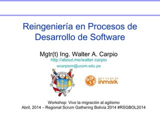 Workshop: Vivo la migración al agilismo
Abril, 2014 – Regional Scrum Gathering Bolivia 2014 #RSGBOL2014
Mgtr(t) Ing. Walter A. Carpio
http://about.me/walter.carpio
wcarpiom@ucsm.edu.pe
Reingeniería en Procesos de
Desarrollo de Software
 