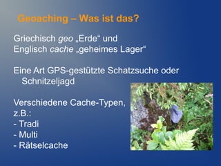 Geoaching – Was ist das?

Griechisch geo „Erde“ und
Englisch cache „geheimes Lager“

Eine Art GPS-gestützte Schatzsuche oder
  Schnitzeljagd

Verschiedene Cache-Typen,
z.B.:
- Tradi
- Multi
- Rätselcache
 