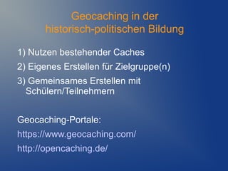 Geocaching in der
       historisch-politischen Bildung

1) Nutzen bestehender Caches
2) Eigenes Erstellen für Zielgruppe(n)
3) Gemeinsames Erstellen mit
  Schülern/Teilnehmern


Geocaching-Portale:
https://www.geocaching.com/
http://opencaching.de/
 