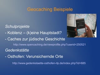 Geocaching Beispiele


Schulprojekte
- Koblenz – (k)eine Hauptstadt?
- Caches zur jüdische Geschichte
    http://www.opencaching.de/viewprofile.php?userid=250521

Gedenkstätte
- Osthofen: Verunsichernde Orte
    http://www.gedenkstaette-osthofen-rlp.de/index.php?id=685
 
