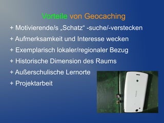 Vorteile von Geocaching
+ Motivierende/s „Schatz“ -suche/-verstecken
+ Aufmerksamkeit und Interesse wecken
+ Exemplarisch lokaler/regionaler Bezug
+ Historische Dimension des Raums
+ Außerschulische Lernorte
+ Projektarbeit
 