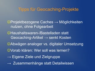 Tipps für Geocaching-Projekte

Projektbezogene Caches → Möglichkeiten
 nutzen, ohne Folgearbeit
Haushaltswaren-/Bastelladen statt
 Geocaching-Artikel → senkt Kosten
Abwägen analoger vs. digitaler Umsetzung
Vorab klären: Wer soll was lernen?
→ Eigene Ziele und Zielgruppe
→ Zusammenhänge statt Detailwissen
 