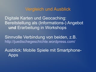 Vergleich und Ausblick
Digitale Karten und Geocaching:
Bereitstellung als (Informations-) Angebot
  und Erarbeitung in Workshops

Sinnvolle Verbindung von beiden, z.B.
http://juedischegeschichte.wordpress.com/

Ausblick: Mobile Spiele mit Smartphone-
 Apps
 