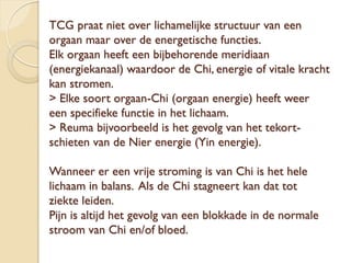 TCG praat niet over lichamelijke structuur van een
orgaan maar over de energetische functies.
Elk orgaan heeft een bijbehorende meridiaan
(energiekanaal) waardoor de Chi, energie of vitale kracht
kan stromen.
> Elke soort orgaan-Chi (orgaan energie) heeft weer
een specifieke functie in het lichaam.
> Reuma bijvoorbeeld is het gevolg van het tekort-
schieten van de Nier energie (Yin energie).
Wanneer er een vrije stroming is van Chi is het hele
lichaam in balans. Als de Chi stagneert kan dat tot
ziekte leiden.
Pijn is altijd het gevolg van een blokkade in de normale
stroom van Chi en/of bloed.
 
